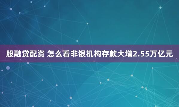 股融贷配资 怎么看非银机构存款大增2.55万亿元