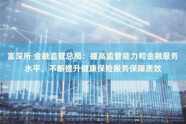 富深所 金融监管总局：提高监管能力和金融服务水平，不断提升健康保险服务保障质效