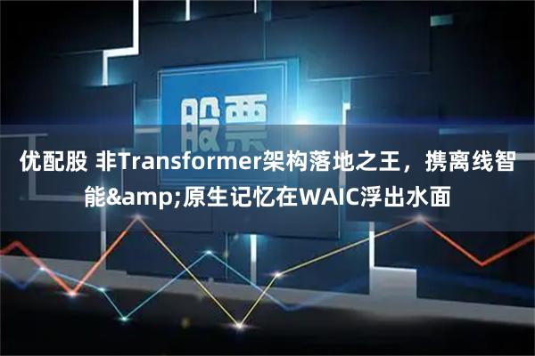 优配股 非Transformer架构落地之王，携离线智能&原生记忆在WAIC浮出水面