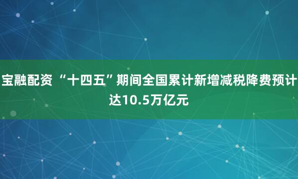 宝融配资 “十四五”期间全国累计新增减税降费预计达10.5万亿元