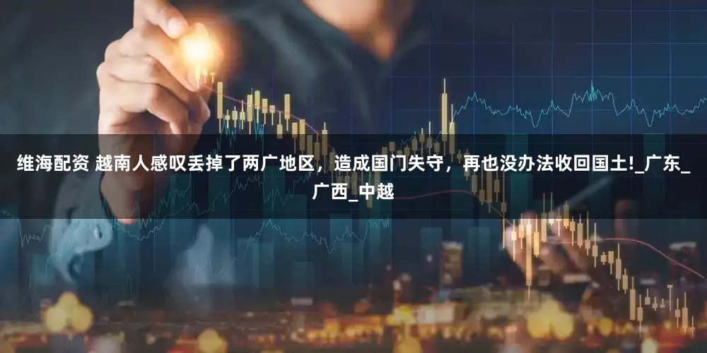 维海配资 越南人感叹丢掉了两广地区，造成国门失守，再也没办法收回国土!_广东_广西_中越