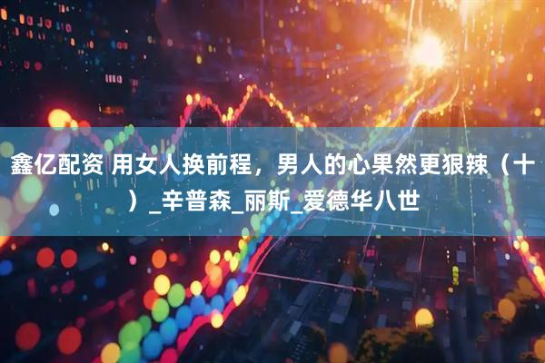 鑫亿配资 用女人换前程，男人的心果然更狠辣（十）_辛普森_丽斯_爱德华八世