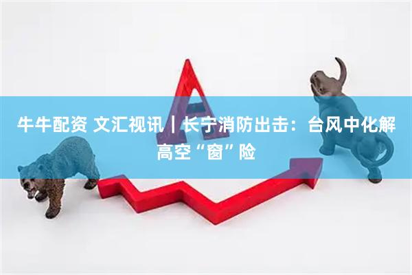 牛牛配资 文汇视讯｜长宁消防出击：台风中化解高空“窗”险