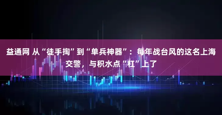 益通网 从“徒手掏”到“单兵神器”：每年战台风的这名上海交警，与积水点“杠”上了