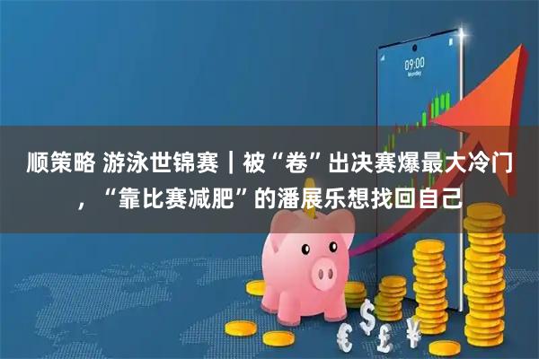 顺策略 游泳世锦赛｜被“卷”出决赛爆最大冷门，“靠比赛减肥”的潘展乐想找回自己
