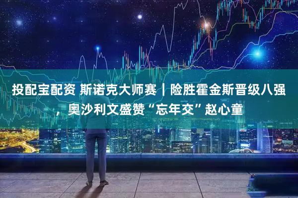 投配宝配资 斯诺克大师赛｜险胜霍金斯晋级八强，奥沙利文盛赞“忘年交”赵心童