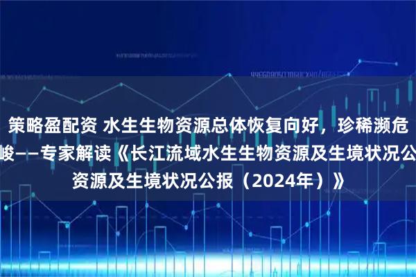 策略盈配资 水生生物资源总体恢复向好，珍稀濒危物种保护依然严峻——专家解读《长江流域水生生物资源及生境状况公报（2024年）》