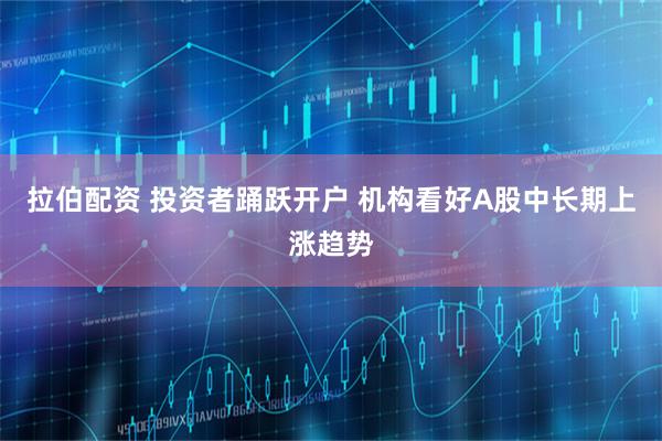 拉伯配资 投资者踊跃开户 机构看好A股中长期上涨趋势