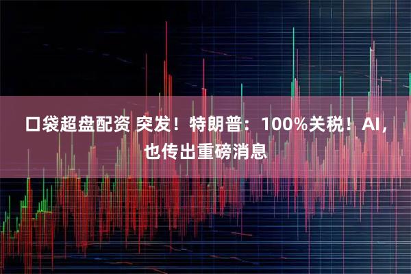 口袋超盘配资 突发！特朗普：100%关税！AI，也传出重磅消息