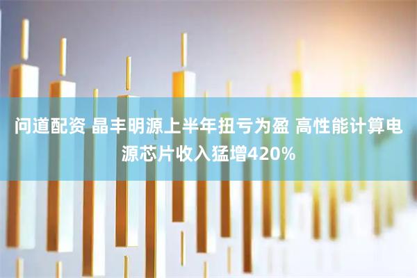 问道配资 晶丰明源上半年扭亏为盈 高性能计算电源芯片收入猛增420%