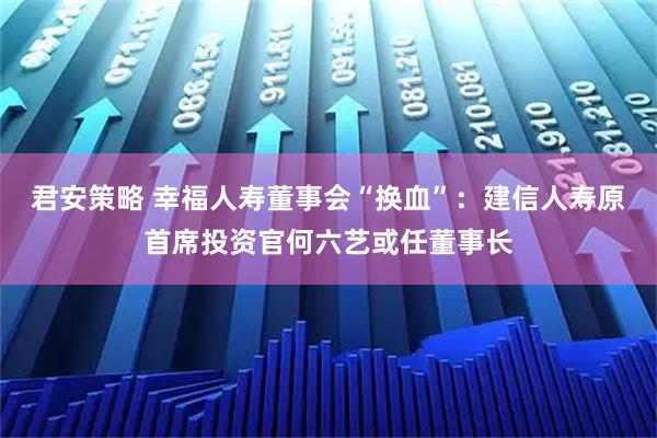 君安策略 幸福人寿董事会“换血”：建信人寿原首席投资官何六艺或任董事长