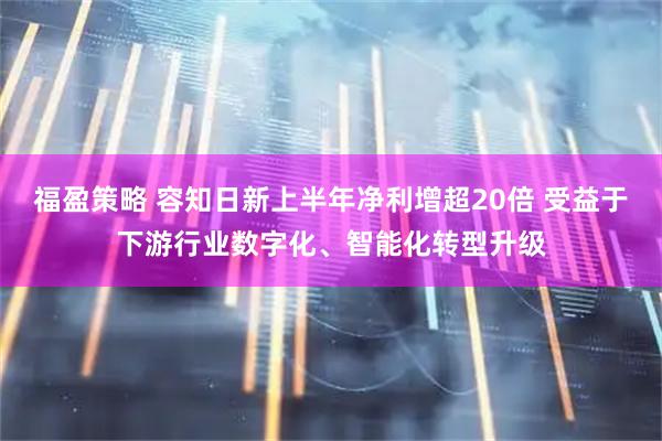 福盈策略 容知日新上半年净利增超20倍 受益于下游行业数字化、智能化转型升级