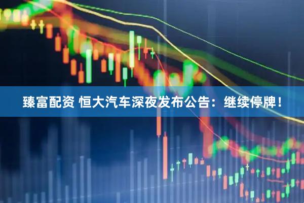 臻富配资 恒大汽车深夜发布公告：继续停牌！