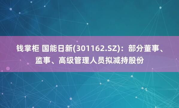 钱掌柜 国能日新(301162.SZ)：部分董事、监事、高级管理人员拟减持股份