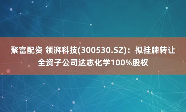 聚富配资 领湃科技(300530.SZ)：拟挂牌转让全资子公司达志化学100%股权