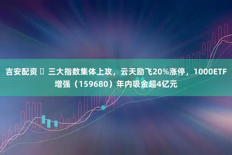 吉安配资 ​三大指数集体上攻，云天励飞20%涨停，1000ETF增强（159680）年内吸金超4亿元
