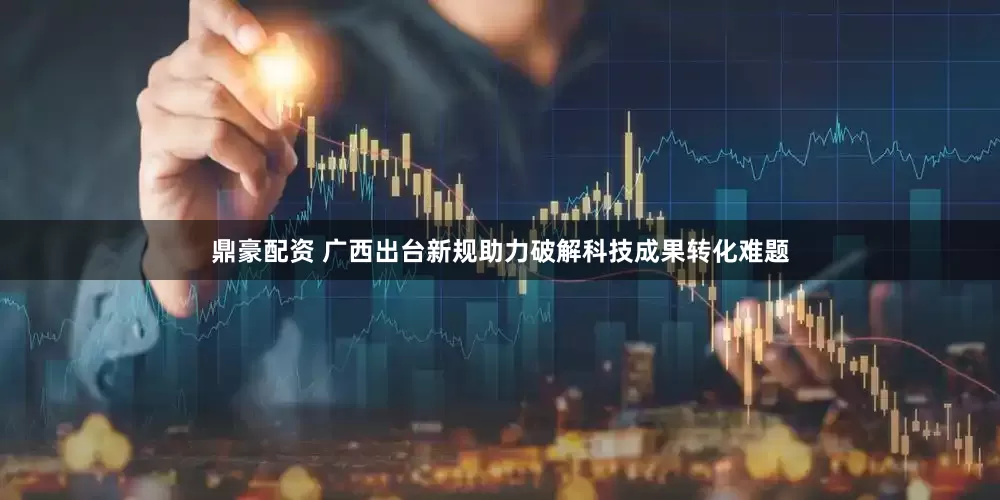 鼎豪配资 广西出台新规助力破解科技成果转化难题