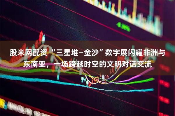股米网配资 “三星堆—金沙”数字展闪耀非洲与东南亚，一场跨越时空的文明对话交流