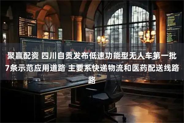 聚赢配资 四川自贡发布低速功能型无人车第一批7条示范应用道路 主要系快递物流和医药配送线路