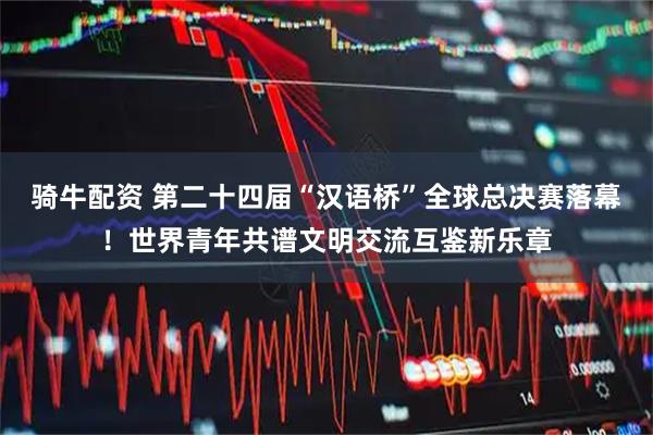 骑牛配资 第二十四届“汉语桥”全球总决赛落幕！世界青年共谱文明交流互鉴新乐章
