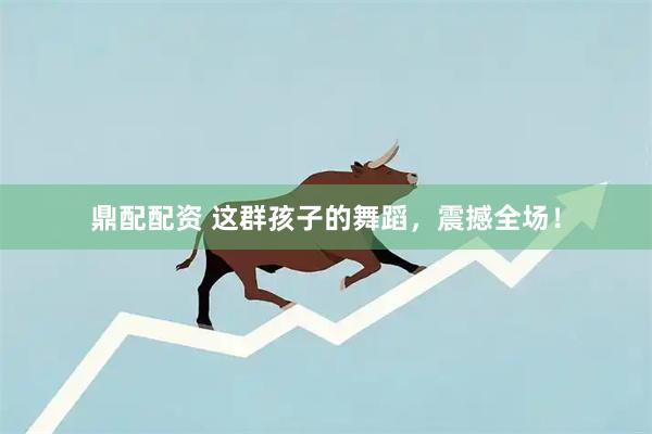 鼎配配资 这群孩子的舞蹈，震撼全场！