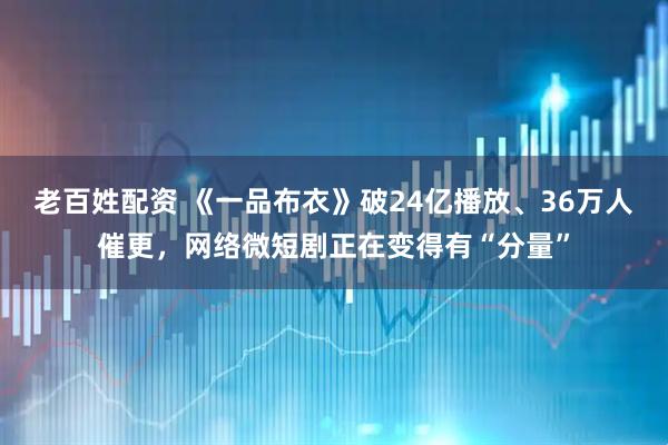 老百姓配资 《一品布衣》破24亿播放、36万人催更，网络微短剧正在变得有“分量”