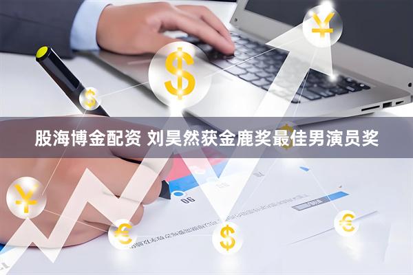 股海博金配资 刘昊然获金鹿奖最佳男演员奖
