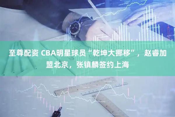 至尊配资 CBA明星球员“乾坤大挪移”，赵睿加盟北京，张镇麟签约上海