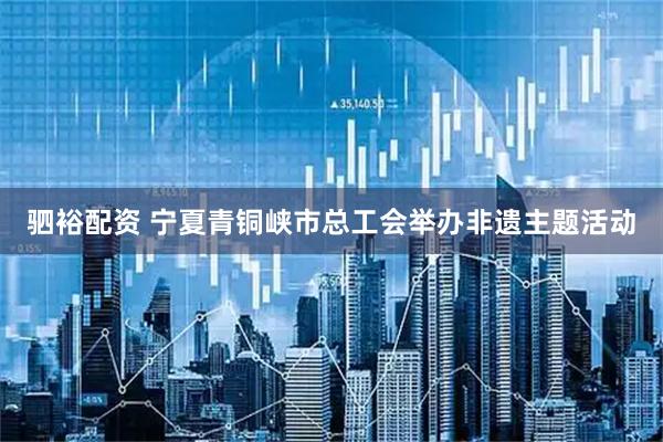 驷裕配资 宁夏青铜峡市总工会举办非遗主题活动
