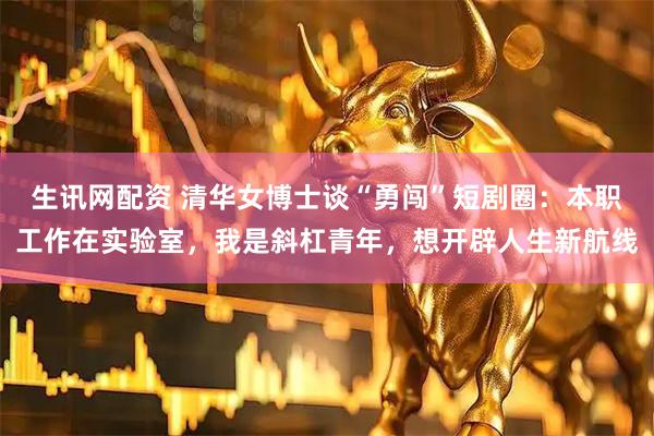 生讯网配资 清华女博士谈“勇闯”短剧圈：本职工作在实验室，我是斜杠青年，想开辟人生新航线