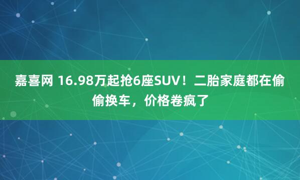 嘉喜网 16.98万起抢6座SUV！二胎家庭都在偷偷换车，价格卷疯了