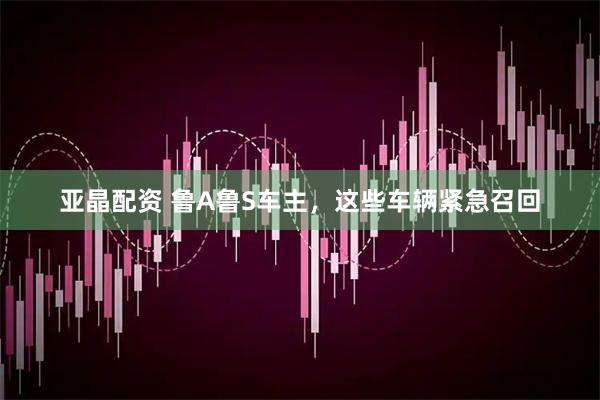 亚晶配资 鲁A鲁S车主，这些车辆紧急召回