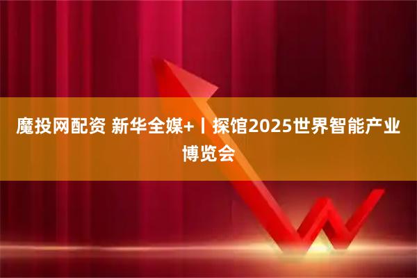 魔投网配资 新华全媒+丨探馆2025世界智能产业博览会