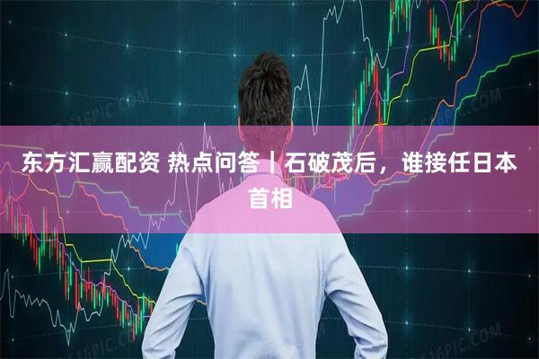 东方汇赢配资 热点问答｜石破茂后，谁接任日本首相