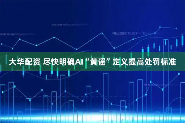 大华配资 尽快明确AI“黄谣”定义提高处罚标准