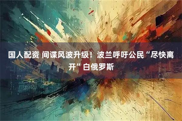 国人配资 间谍风波升级！波兰呼吁公民“尽快离开”白俄罗斯