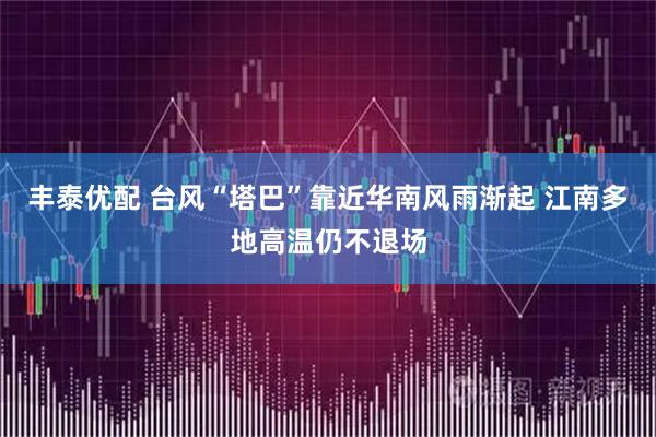 丰泰优配 台风“塔巴”靠近华南风雨渐起 江南多地高温仍不退场