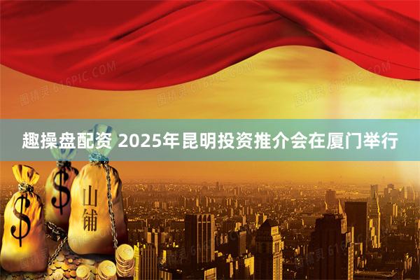 趣操盘配资 2025年昆明投资推介会在厦门举行