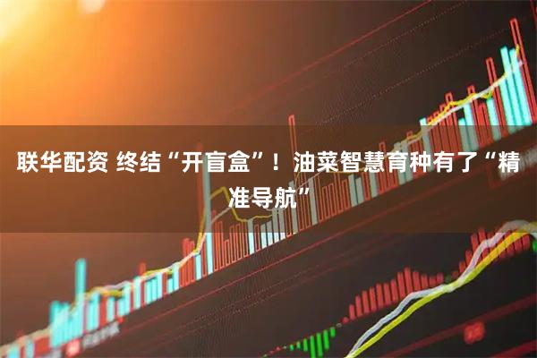 联华配资 终结“开盲盒”！油菜智慧育种有了“精准导航”