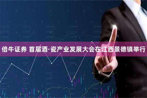 倍牛证券 首届酒·瓷产业发展大会在江西景德镇举行