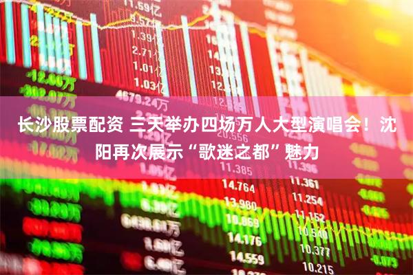 长沙股票配资 三天举办四场万人大型演唱会！沈阳再次展示“歌迷之都”魅力