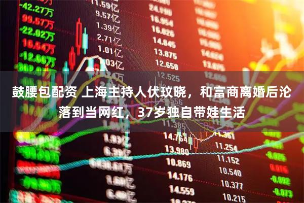 鼓腰包配资 上海主持人伏玟晓，和富商离婚后沦落到当网红，37岁独自带娃生活